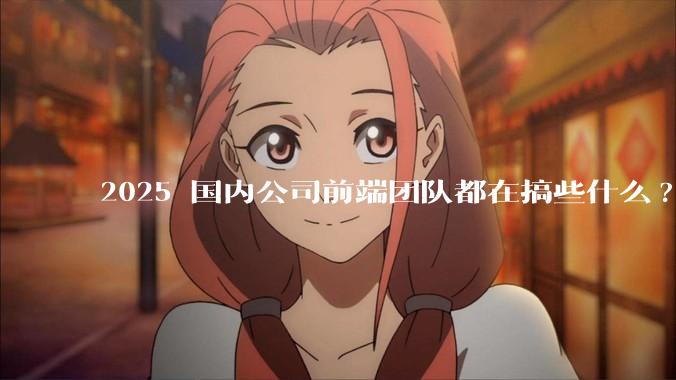 2025 国内公司前端团队都在搞些什么?