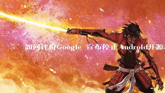 如何评价Google 宣布停止Android开源项目AOSP?